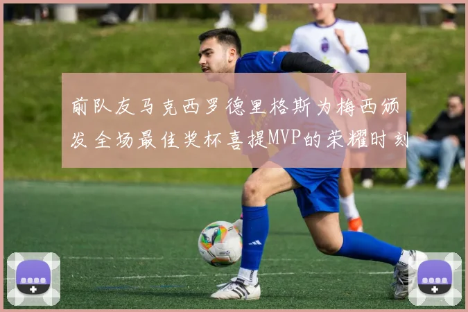 前队友马克西罗德里格斯为梅西颁发全场最佳奖杯喜提MVP的荣耀时刻