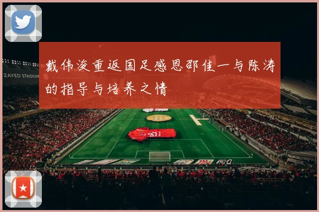 戴伟浚重返国足感恩邵佳一与陈涛的指导与培养之情