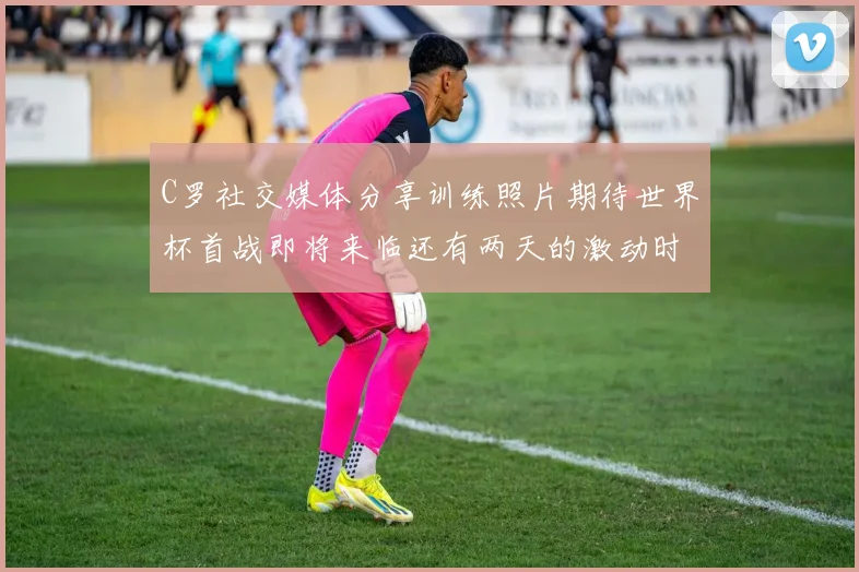 C罗社交媒体分享训练照片期待世界杯首战即将来临还有两天的激动时刻
