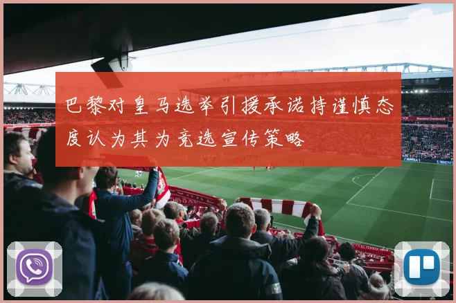 巴黎对皇马选举引援承诺持谨慎态度认为其为竞选宣传策略