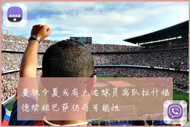 曼联今夏或有九名球员离队拉什福德续租巴萨仍存可能性