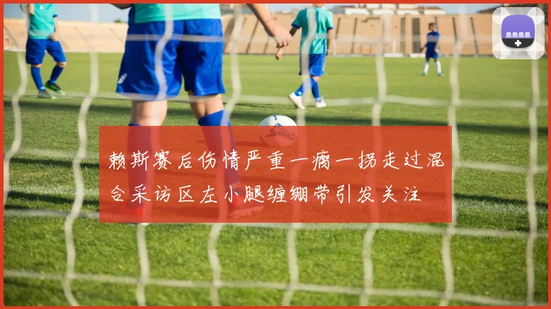 赖斯赛后伤情严重一瘸一拐走过混合采访区左小腿缠绷带引发关注