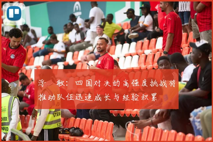 浮嶋敏：四国对决的高强度挑战将推动队伍迅速成长与经验积累