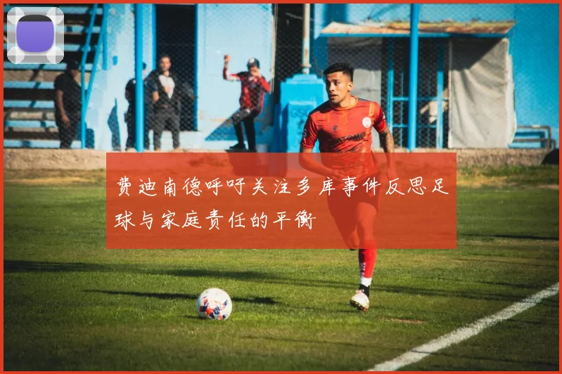 费迪南德呼吁关注多库事件反思足球与家庭责任的平衡