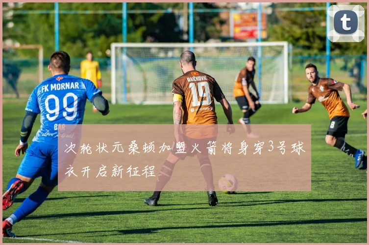次轮状元桑顿加盟火箭将身穿3号球衣开启新征程