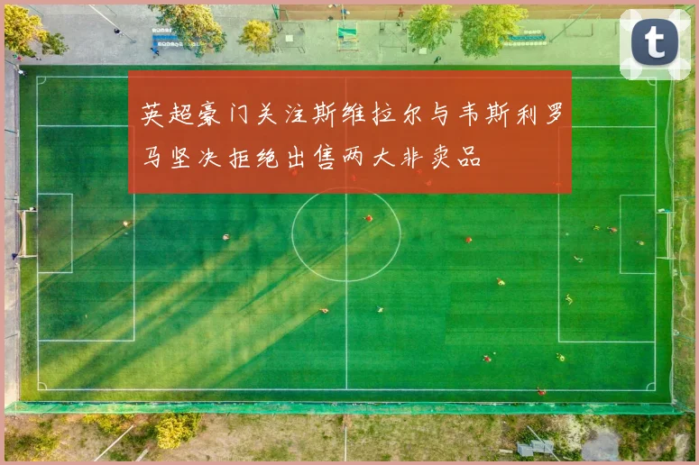 英超豪门关注斯维拉尔与韦斯利罗马坚决拒绝出售两大非卖品