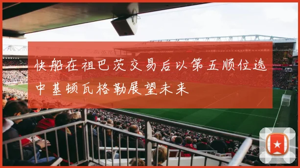 快船在祖巴茨交易后以第五顺位选中基顿瓦格勒展望未来