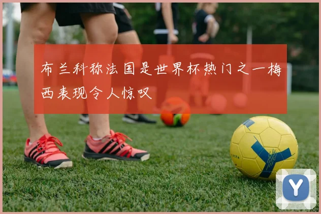 布兰科称法国是世界杯热门之一梅西表现令人惊叹