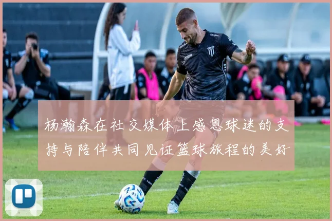 杨瀚森在社交媒体上感恩球迷的支持与陪伴共同见证篮球旅程的美好时刻