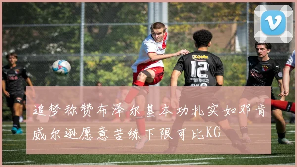 追梦称赞布泽尔基本功扎实如邓肯威尔逊愿意苦练下限可比KG