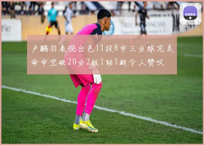 卢鹏羽表现出色11投8中三分球完美命中空砍20分2板1助1断令人赞叹