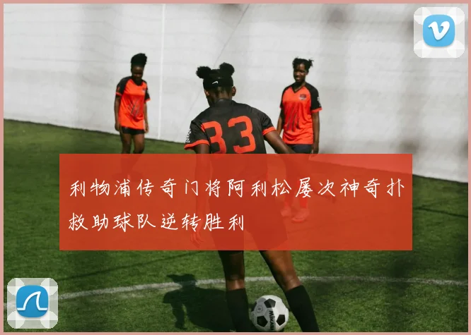 利物浦传奇门将阿利松屡次神奇扑救助球队逆转胜利