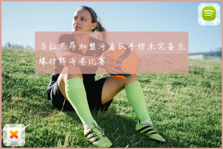 马拉尼昂加盟河南队手续未完备无缘对阵海港比赛