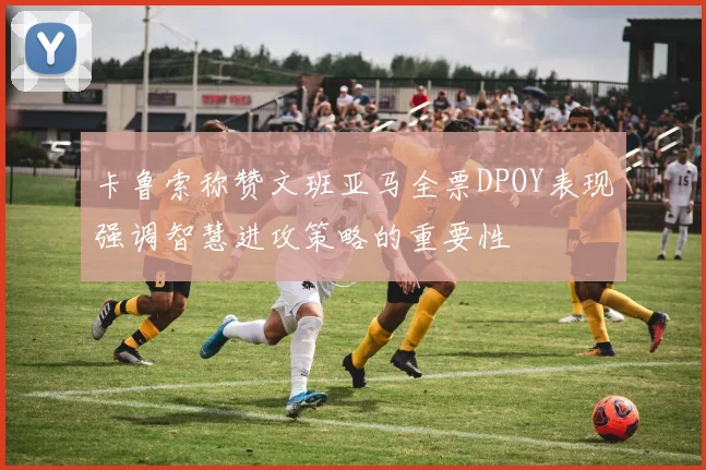 卡鲁索称赞文班亚马全票DPOY表现强调智慧进攻策略的重要性