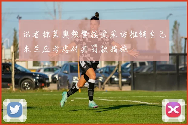 记者称莱奥频繁接受采访推销自己米兰应考虑对其罚款措施