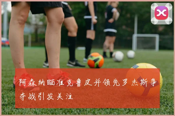 阿森纳瞄准克鲁皮并领先罗杰斯争夺战引发关注