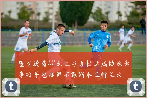 隆戈透露AC米兰与吉拉达成协议竞争对手包括那不勒斯和亚特兰大