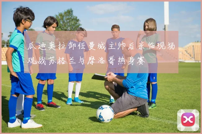 瓜迪奥拉卸任曼城主帅后亲临现场观战苏格兰与摩洛哥热身赛
