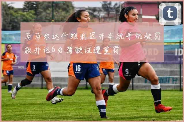 马马尔达什维利因开车玩手机被罚款并记6分驾驶证遭重罚
