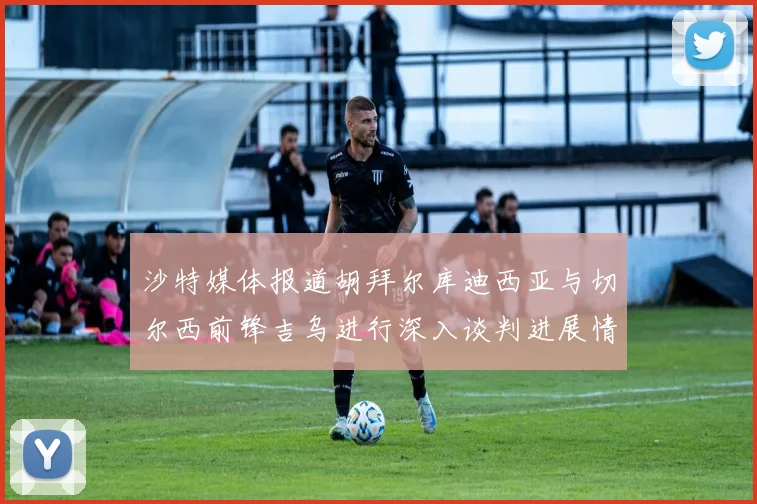沙特媒体报道胡拜尔库迪西亚与切尔西前锋吉乌进行深入谈判进展情况
