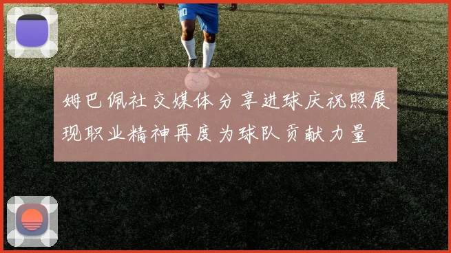 姆巴佩社交媒体分享进球庆祝照展现职业精神再度为球队贡献力量