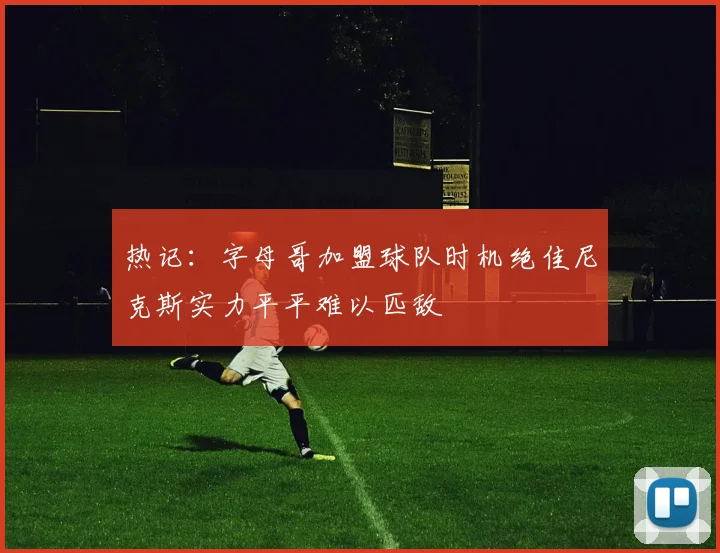 热记：字母哥加盟球队时机绝佳尼克斯实力平平难以匹敌