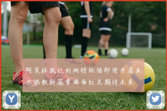 阿莫林抵达利纳特机场即将开启米兰执教新篇章满面红光期待未来
