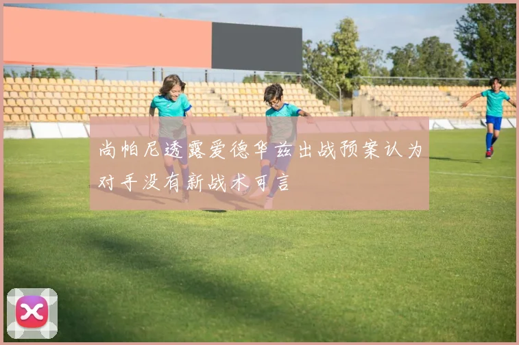 尚帕尼透露爱德华兹出战预案认为对手没有新战术可言