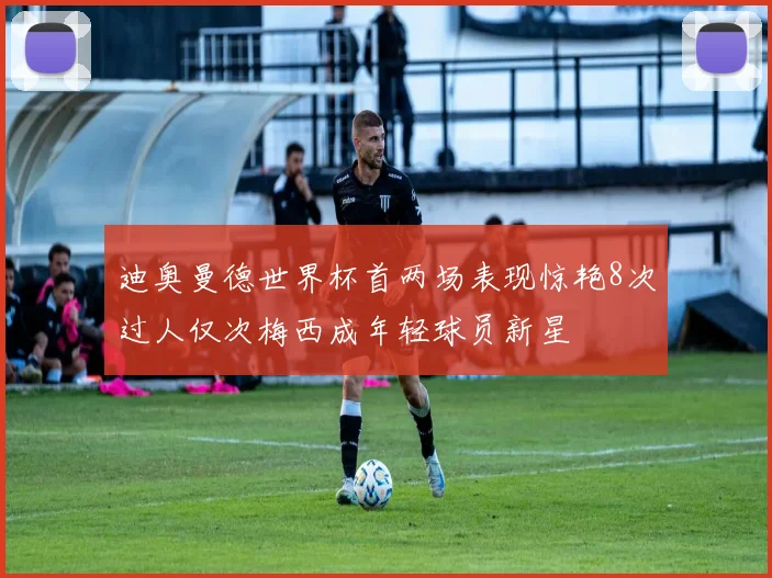 迪奥曼德世界杯首两场表现惊艳8次过人仅次梅西成年轻球员新星