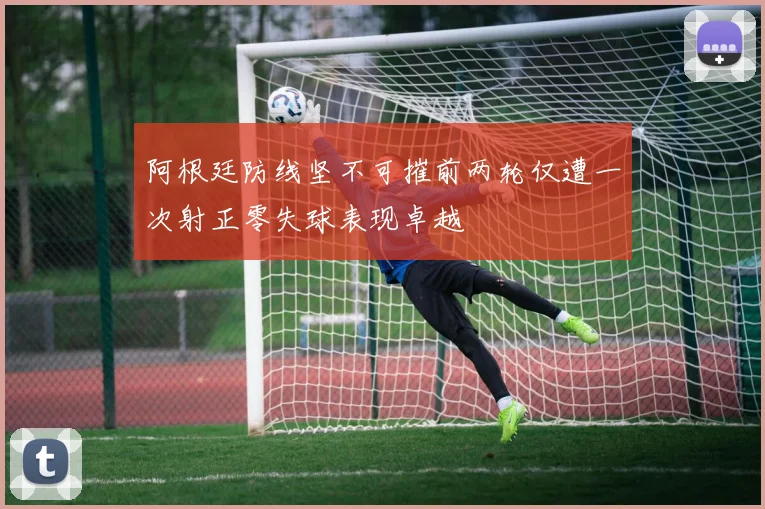 阿根廷防线坚不可摧前两轮仅遭一次射正零失球表现卓越