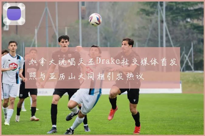 加拿大说唱天王Drake社交媒体首发照与亚历山大同框引发热议