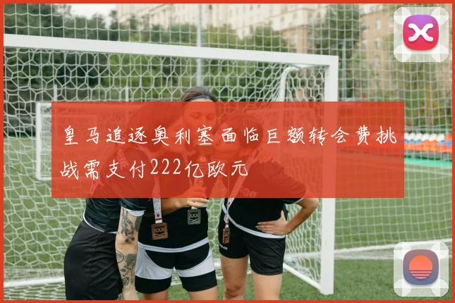 皇马追逐奥利塞面临巨额转会费挑战需支付222亿欧元