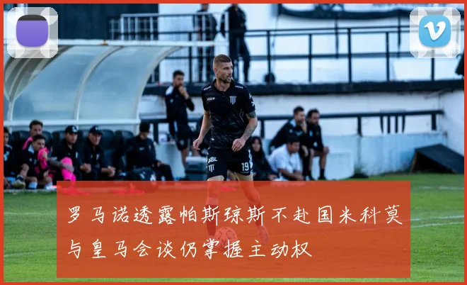 罗马诺透露帕斯琼斯不赴国米科莫与皇马会谈仍掌握主动权