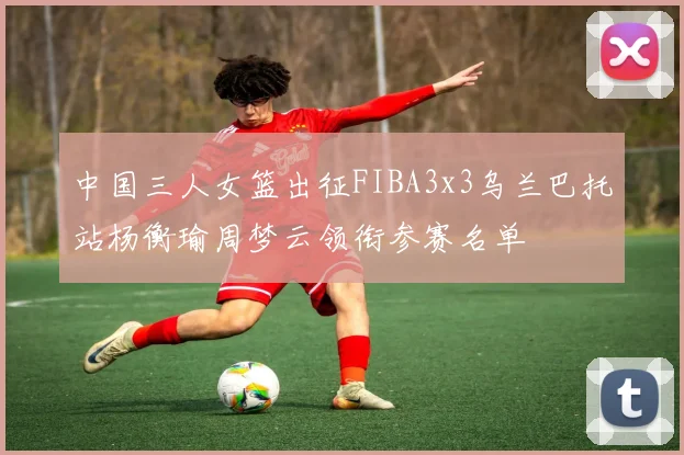 中国三人女篮出征FIBA3x3乌兰巴托站杨衡瑜周梦云领衔参赛名单