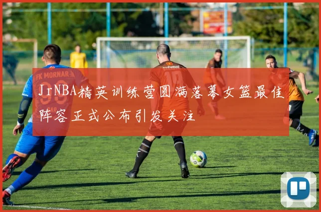 JrNBA精英训练营圆满落幕女篮最佳阵容正式公布引发关注