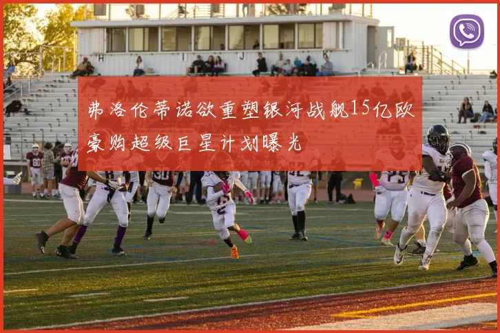 弗洛伦蒂诺欲重塑银河战舰15亿欧豪购超级巨星计划曝光
