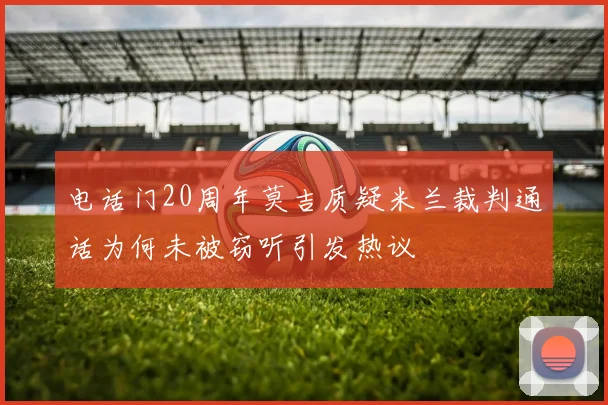 电话门20周年莫吉质疑米兰裁判通话为何未被窃听引发热议